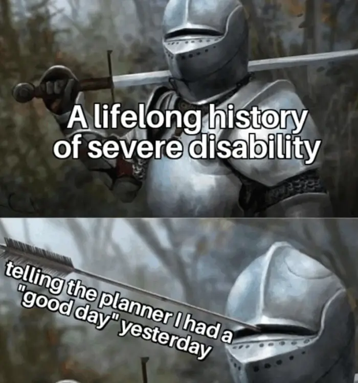 Two-panel meme of a knight in full armour with an arrow sticking through the tiny vision slit in the helmet. Top text: “A lifelong history of severe disability.” Bottom text: “Telling the planner I had a good day yesterday.