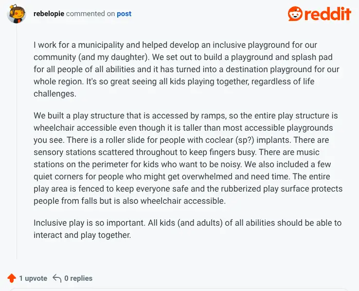 Reddit screenshot: text: I work for a municipality and helped develop an inclusive playground for our community (and my daughter). We set out to build a playground and splash pad for all people of all abilities and it has turned into a destination playground for our whole region. It's so great seeing all kids playing together, regardless of life challenges. We built a play structure that is accessed by ramps, so the entire play structure is wheelchair accessible even though it is taller than most accessible playgrounds you see. There is a roller slide for people with cochlear implants. There are sensory stations scattered throughout to keep fingers busy. There are music stations on the perimeter for kids who want to be noisy. We also included a few quiet corners for people who might get overwhelmed and need time. The entire play area is fenced to keep everyone safe and the rubberized play surface protects people from falls but is also wheelchair accessible. Inclusive play is so important. All kids (and adults) of all abilities should be able to interact and play together.